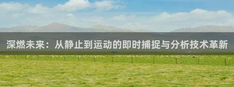 oety欧亿：深燃未来：从静止到运动的即时捕捉与分析技术革新