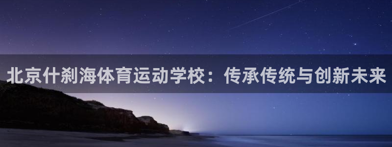oety欧亿：北京什刹海体育运动学校：传承传统与创新未来